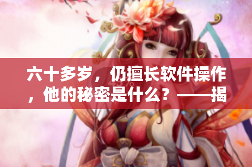六十多歲，仍擅長軟件操作，他的秘密是什么？——揭秘最年長軟件高手