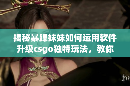 揭秘暴躁妹妹如何運用軟件升級csgo獨特玩法,教你提升游戲?qū)嵙Γ? title=