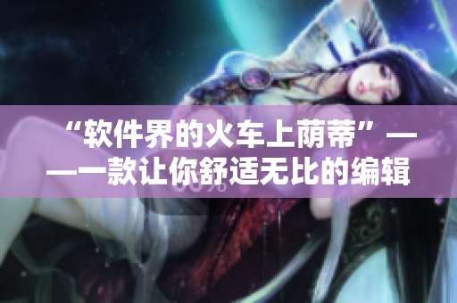 “軟件界的火車上蔭蒂”——一款讓你舒適無比的編輯軟件引發(fā)追捧!