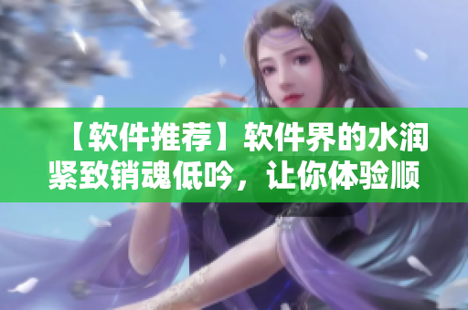【軟件推薦】軟件界的水潤緊致銷魂低吟，讓你體驗(yàn)順暢無比的操作！