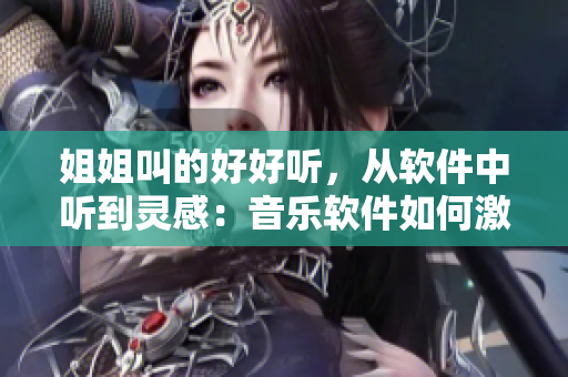 姐姐叫的好好聽，從軟件中聽到靈感：音樂軟件如何激發(fā)靈感？