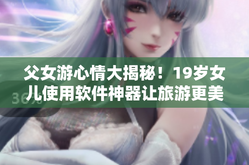 父女游心情大揭秘！19歲女兒使用軟件神器讓旅游更美好！