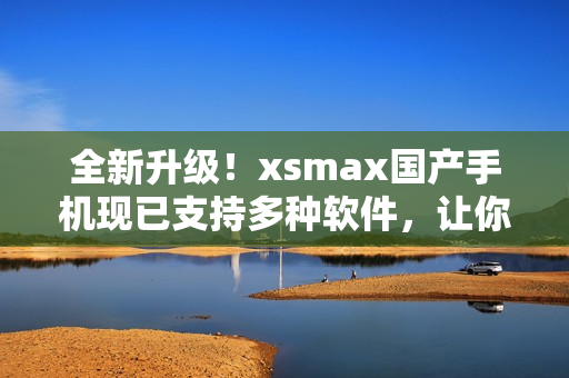 全新升級(jí)！xsmax國(guó)產(chǎn)手機(jī)現(xiàn)已支持多種軟件，讓你暢享全新的使用體驗(yàn)