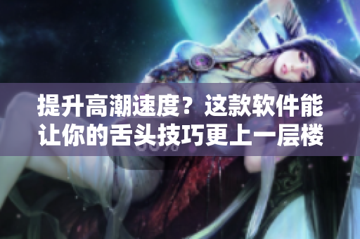 提升高潮速度？這款軟件能讓你的舌頭技巧更上一層樓！