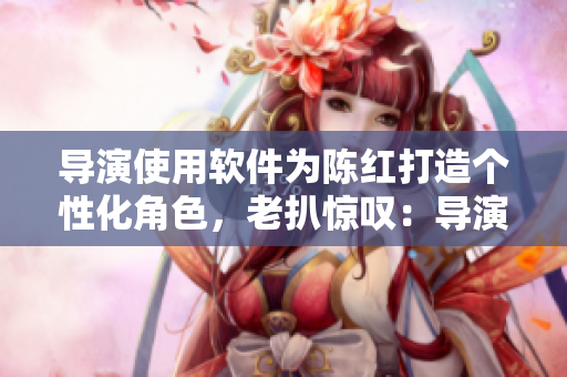 導(dǎo)演使用軟件為陳紅打造個(gè)性化角色，老扒驚嘆：導(dǎo)演3個(gè)月成就超乎想象