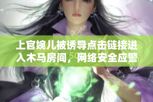 上官婉兒被誘導(dǎo)點(diǎn)擊鏈接進(jìn)入木馬房間，網(wǎng)絡(luò)安全應(yīng)警惕！