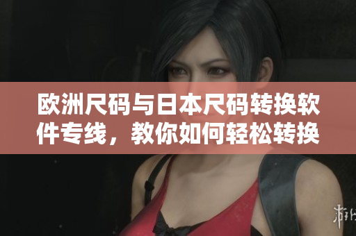 歐洲尺碼與日本尺碼轉(zhuǎn)換軟件專線，教你如何輕松轉(zhuǎn)換服裝尺碼！
