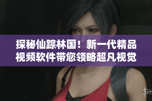 探秘仙蹤林國！新一代精品視頻軟件帶您領(lǐng)略超凡視覺盛宴