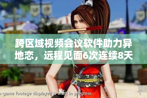 跨區(qū)域視頻會議軟件助力異地戀，遠(yuǎn)程見面6次連續(xù)8天成真