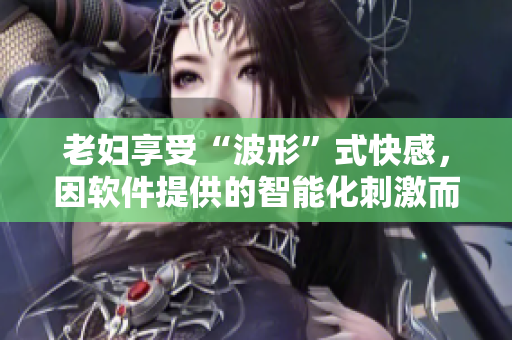 老婦享受“波形”式快感，因軟件提供的智能化刺激而達到高潮，涌出欲望潮水