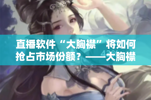 直播軟件“大胸襟”將如何搶占市場份額？——大胸襟直播軟件營銷策略探究