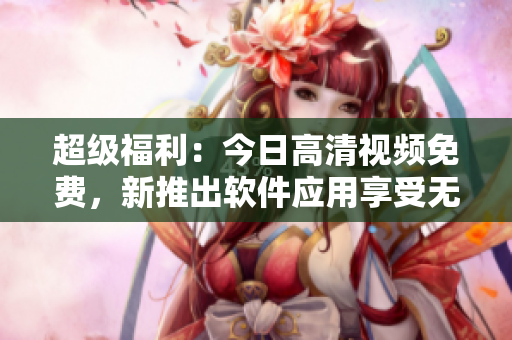 超級福利：今日高清視頻免費，新推出軟件應(yīng)用享受無限暢看！