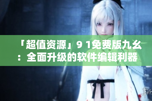「超值資源」9 1免費(fèi)版九幺：全面升級(jí)的軟件編輯利器