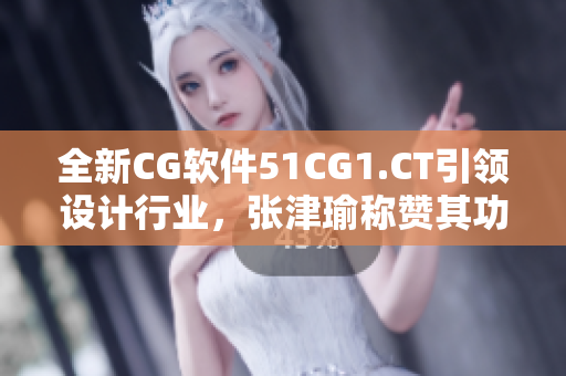 全新CG軟件51CG1.CT引領(lǐng)設(shè)計(jì)行業(yè)，張津瑜稱(chēng)贊其功能強(qiáng)大