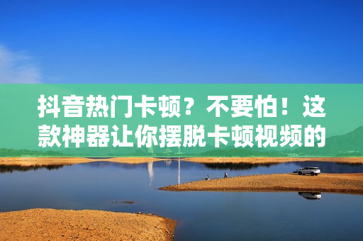 抖音熱門卡頓？不要怕！這款神器讓你擺脫卡頓視頻的困擾！
