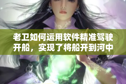 老衛(wèi)如何運用軟件精準(zhǔn)駕駛開船，實現(xiàn)了將船開到河中心的壯舉
