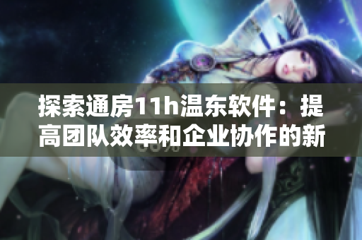 探索通房11h溫東軟件：提高團隊效率和企業(yè)協(xié)作的新工具