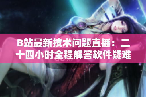 B站最新技術問題直播：二十四小時全程解答軟件疑難雜癥