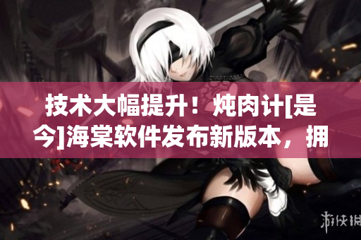 技術(shù)大幅提升！燉肉計[是今]海棠軟件發(fā)布新版本，擁有更多實用功能