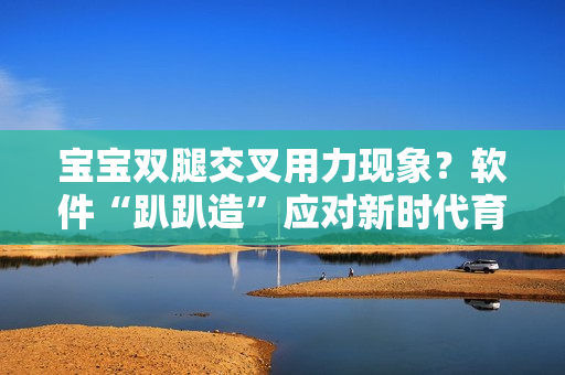 寶寶雙腿交叉用力現(xiàn)象？軟件“趴趴造”應(yīng)對新時(shí)代育兒挑戰(zhàn)