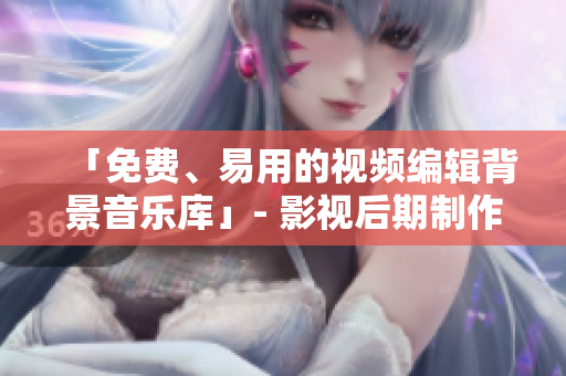 「免費、易用的視頻編輯背景音樂庫」- 影視后期制作神器