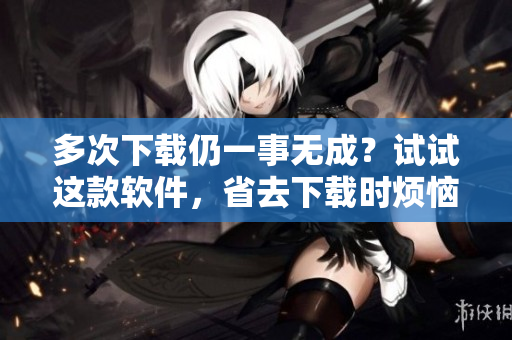 多次下載仍一事無成？試試這款軟件，省去下載時煩惱與多余流量！