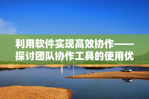 利用軟件實(shí)現(xiàn)高效協(xié)作——探討團(tuán)隊(duì)協(xié)作工具的使用優(yōu)勢(shì)與實(shí)踐技巧