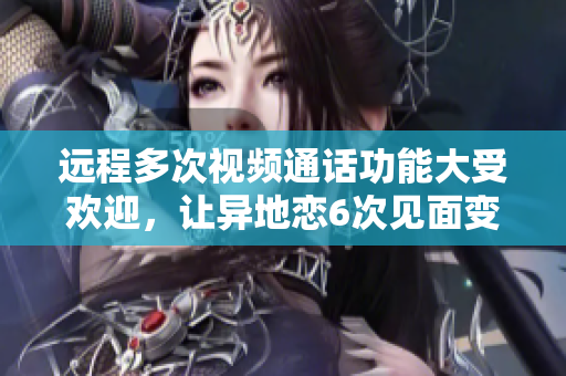 遠(yuǎn)程多次視頻通話功能大受歡迎，讓異地戀6次見面變得輕松自如