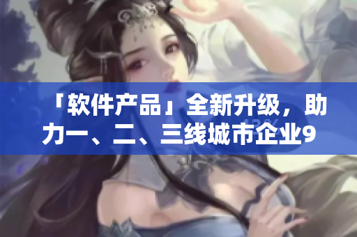 「軟件產(chǎn)品」全新升級，助力一、二、三線城市企業(yè)999倍生產(chǎn)力提升