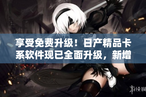 享受免費(fèi)升級！日產(chǎn)精品卡系軟件現(xiàn)已全面升級，新增更多功能與體驗(yàn)