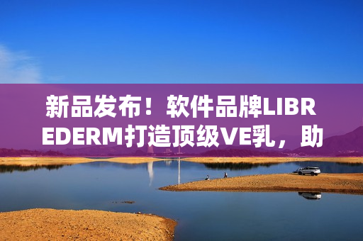 新品發(fā)布！軟件品牌LIBREDERM打造頂級VE乳，助你打造完美肌膚