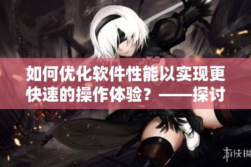 如何優(yōu)化軟件性能以實現(xiàn)更快速的操作體驗？——探討軟件優(yōu)化的必要性與方法