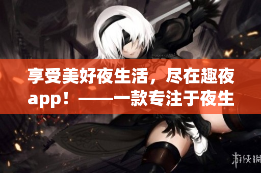 享受美好夜生活，盡在趣夜app！——一款專注于夜生活的下載必備