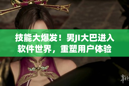 技能大爆發(fā)！男JI大巴進入軟件世界，重塑用戶體驗