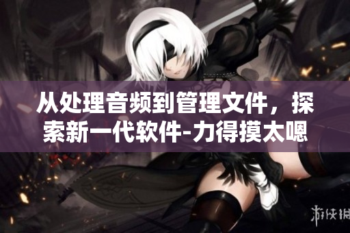 從處理音頻到管理文件，探索新一代軟件-力得摸太嗯哼嗯哼嗯哼的潛能