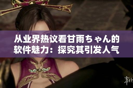 從業(yè)界熱議看甘雨ちゃん的軟件魅力：探究其引發(fā)人氣的原因