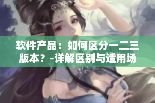 軟件產(chǎn)品：如何區(qū)分一二三版本？-詳解區(qū)別與適用場(chǎng)景