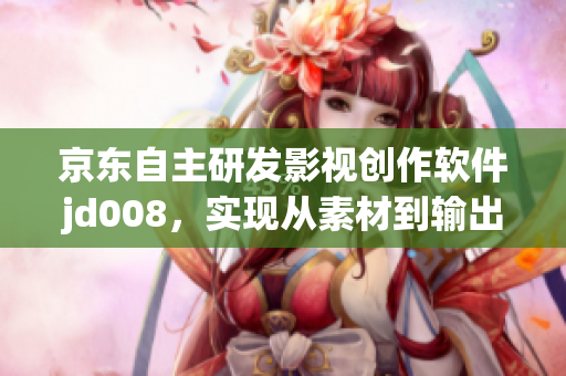 京東自主研發(fā)影視創(chuàng)作軟件jd008，實現(xiàn)從素材到輸出的一站式創(chuàng)作過程