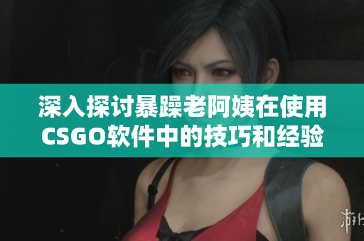 深入探討暴躁老阿姨在使用CSGO軟件中的技巧和經驗分享