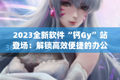 2023全新軟件“鈣Gy”站登場：解鎖高效便捷的辦公新體驗！