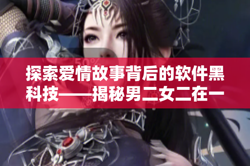 探索愛情故事背后的軟件黑科技——揭秘男二女二在一起的韓??！