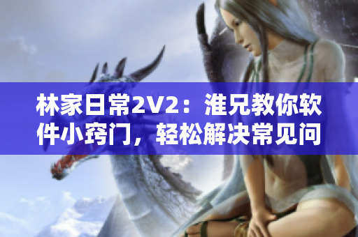 林家日常2V2：淮兄教你軟件小竅門，輕松解決常見問題