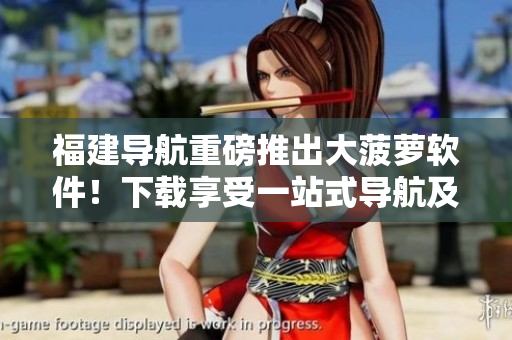 福建導航重磅推出大菠蘿軟件！下載享受一站式導航及出行服務