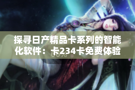 探尋日產(chǎn)精品卡系列的智能化軟件：卡234卡免費體驗調(diào)研