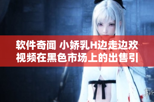 軟件奇聞 小嬌乳H邊走邊歡視頻在黑色市場上的出售引起警方關(guān)注