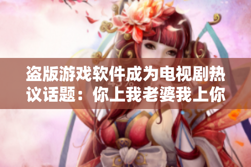 盜版游戲軟件成為電視劇熱議話題：你上我老婆我上你老婆？
