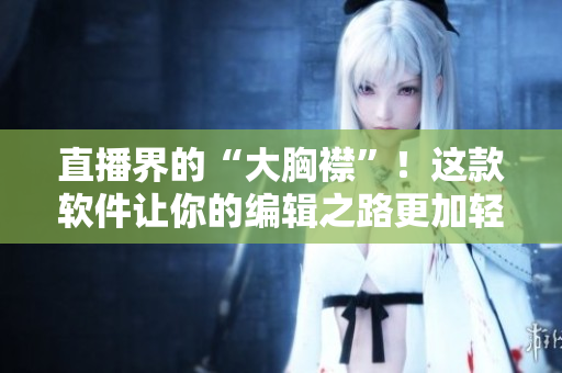 直播界的“大胸襟”！這款軟件讓你的編輯之路更加輕松愉快！