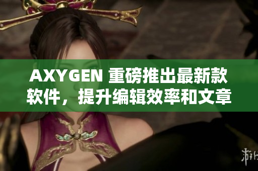 AXYGEN 重磅推出最新款軟件，提升編輯效率和文章質(zhì)量