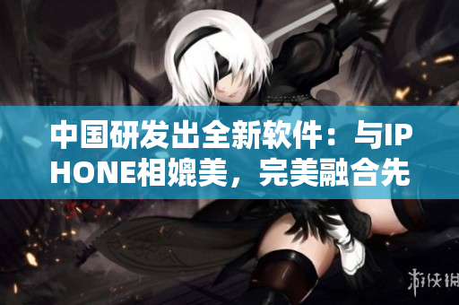 中國(guó)研發(fā)出全新軟件：與IPHONE相媲美，完美融合先進(jìn)技術(shù)