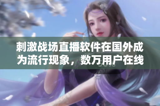 刺激戰(zhàn)場直播軟件在國外成為流行現(xiàn)象，數(shù)萬用戶在線觀看！